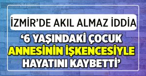 İzmir’de akıl almaz iddia: Annesinin işkencesiyle hayatını kaybetti